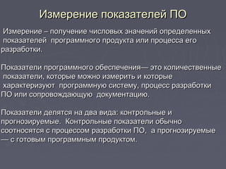    
Измерение показателей ПОИзмерение показателей ПО
Измерение – получение числовых значений определенныхИзмерение – получение числовых значений определенных
показателей программного продукта или процесса егопоказателей программного продукта или процесса его
разработки.разработки.
Показатели программного обеспечения— это количественныеПоказатели программного обеспечения— это количественные
показатели, которые можно измерить и которыепоказатели, которые можно измерить и которые
характеризуют программную систему, процесс разработкихарактеризуют программную систему, процесс разработки
ПО или сопровождающую документацию.ПО или сопровождающую документацию.
Показатели делятся на два вида: контрольные иПоказатели делятся на два вида: контрольные и
прогнозируемые. Контрольные показатели обычнопрогнозируемые. Контрольные показатели обычно
соотносятся с процессом разработки ПО, а прогнозируемыесоотносятся с процессом разработки ПО, а прогнозируемые
—— с готовым программным продуктом.с готовым программным продуктом.
 