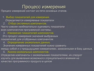 Процесс измеренияПроцесс измерения
Процесс измерений состоит из пяти основных этапов.Процесс измерений состоит из пяти основных этапов.
  
1.1.  Выбор показателей для измерения.  Выбор показателей для измерения.
Определяются измеряемые показателиОпределяются измеряемые показатели
2.  2.    Отбор системных компонентов  Отбор системных компонентов..
Часто совсем необязательно оценивать показателиЧасто совсем необязательно оценивать показатели
всех компонентов программной системы.всех компонентов программной системы.
3.  3.   Измерение показателей компонентов.Измерение показателей компонентов.
Это процесс измерения значений выбранныхЭто процесс измерения значений выбранных
показателей для отобранных компонентов.показателей для отобранных компонентов.
4. 4.   Определение аномальных данных.  Определение аномальных данных.
Значения измеренных показателей нужно сравнитьЗначения измеренных показателей нужно сравнить
между собой и с предыдущими измерениями, занесенными в базу данных.между собой и с предыдущими измерениями, занесенными в базу данных.
5.   5.   Анализ аномальных компонентов.Анализ аномальных компонентов.
Определив компоненты с аномальными показателями, их следуетОпределив компоненты с аномальными показателями, их следует
изучить для выявления возможного отрицательного влияния наизучить для выявления возможного отрицательного влияния на
качество программного продукта в целомкачество программного продукта в целом
 