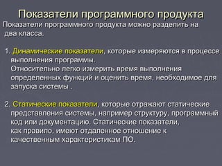 Показатели программного продуктаПоказатели программного продукта
Показатели программного продукта можно разделить наПоказатели программного продукта можно разделить на
два класса.два класса.
1.1. Динамические показателиДинамические показатели, которые измеряются в процессе, которые измеряются в процессе
выполнения программы.выполнения программы.
Относительно легко измерить время выполненияОтносительно легко измерить время выполнения
определенных функций и оценить время, необходимое дляопределенных функций и оценить время, необходимое для
запуска системы .запуска системы .
2.2. Статические показателиСтатические показатели, которые отражают статические, которые отражают статические
представления системы, например структуру, программныйпредставления системы, например структуру, программный
код или документацию. Статические показатели,код или документацию. Статические показатели,
как правило, имеют отдаленное отношение ккак правило, имеют отдаленное отношение к
качественным характеристикам ПО.качественным характеристикам ПО.
 