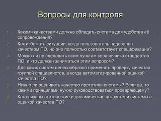 Вопросы для контроляВопросы для контроля
1.1. Какими качествами должна обладать система для удобства еёКакими качествами должна обладать система для удобства её
сопровождения?сопровождения?
2.2. Как избежать ситуации, когда пользователь недоволенКак избежать ситуации, когда пользователь недоволен
качеством ПО, но оно полностью соответствует спецификации?качеством ПО, но оно полностью соответствует спецификации?
3.3. Можно ли не следовать всем пунктам справочника стандартовМожно ли не следовать всем пунктам справочника стандартов
ПО, и кто должен заниматься этим вопросом?ПО, и кто должен заниматься этим вопросом?
4.4. Для каких систем целесообразно применять проверку качестваДля каких систем целесообразно применять проверку качества
группой специалистов, а когда автоматизированной оценкойгруппой специалистов, а когда автоматизированной оценкой
качества ПО?качества ПО?
5.5. Нужно ли оценивать качество прототипа системы? Если да, тоНужно ли оценивать качество прототипа системы? Если да, то
какими принципами нужно руководствоваться проверяющему?какими принципами нужно руководствоваться проверяющему?
6.6. Как связаны статические и динамические показатели системы сКак связаны статические и динамические показатели системы с
оценкой качества ПО?оценкой качества ПО?
 