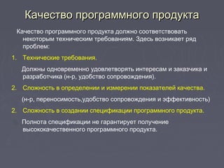 Качество программного продуктаКачество программного продукта
Качество программного продукта должно соответствовать
некоторым техническим требованиям. Здесь возникает ряд
проблем:
1. Технические требования.
Должны одновременно удовлетворять интересам и заказчика и
разработчика (н-р, удобство сопровождения).
2. Сложность в определении и измерении показателей качества.
(н-р, переносимость,удобство сопровождения и эффективность)
2. Сложность в создании спецификации программного продукта.
Полнота спецификации не гарантирует получение
высококачественного программного продукта.
 