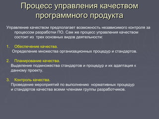 Процесс управления качествомПроцесс управления качеством
программного продуктапрограммного продукта
Управление качеством предполагает возможность независимого контроля за
процессом разработки ПО. Сам же процесс управления качеством
состоит из трех основных видов деятельности:
1. Обеспечение качества.
Определение множества организационных процедур и стандартов.
2. Планирование качества.
Выделение подмножества стандартов и процедур и их адаптация к
данному проекту.
3. Контроль качества.
Проведение мероприятий по выполнению нормативных процедур
и стандартов качества всеми членами группы разработчиков.
 