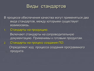 Виды стандартовВиды стандартов
В процессе обеспечения качества могут применяться дваВ процессе обеспечения качества могут применяться два
вида стандартов, между которыми существуетвида стандартов, между которыми существует
взаимосвязь.взаимосвязь.
1.1. Стандарты на продукциюСтандарты на продукцию..
Включают стандарты на сопроводительнуюВключают стандарты на сопроводительную
документацию. Применимы к готовым продуктам.документацию. Применимы к готовым продуктам.
2.2. Стандарты на процесс создания ПО.Стандарты на процесс создания ПО.
Определяют ход процесса создания программногоОпределяют ход процесса создания программного
продукта.продукта.
 