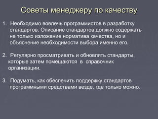 Советы менеджеру по качествуСоветы менеджеру по качеству
1. Необходимо вовлечь программистов в разработку
стандартов. Описание стандартов должно содержать
не только изложение норматива качества, но и
объяснение необходимости выбора именно его.
2. Регулярно просматривать и обновлять стандарты,
которые затем помещаются в справочник
организации.
3. Подумать, как обеспечить поддержку стандартов
программными средствами везде, где только можно.
 