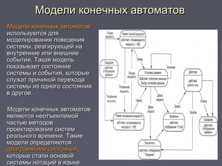 Модели конечных автоматовМодели конечных автоматов
Модели конечных автоматовМодели конечных автоматов
используются дляиспользуются для
моделирования поведениямоделирования поведения
системы, реагирующей насистемы, реагирующей на
внутренние или внешниевнутренние или внешние
события. Такая модельсобытия. Такая модель
показывает состояниепоказывает состояние
системы и события, которыесистемы и события, которые
служат причиной переходаслужат причиной перехода
системы из одного состояниясистемы из одного состояния
в другое.в другое.
Модели конечных автоматовМодели конечных автоматов
являются неотъемлемойявляются неотъемлемой
частью методовчастью методов
проектирования системпроектирования систем
реального времени. Такиереального времени. Такие
модели определяютсямодели определяются
диаграммами состоянийдиаграммами состояний,,
которые стали основойкоторые стали основой
системы нотаций в языкесистемы нотаций в языке
 