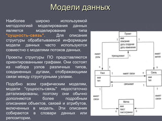 Модели данныхМодели данных
Наиболее широко используемой
методологией моделирования данных
является моделирование типа
"сущность-связь". Для описания
структуры обрабатываемой информации
модели данных часто используются
совместно с моделями потоков данных.
Проекты структуры ПО представляются
ориентированными графами. Они состоят
из набора узлов различных типов,
соединенных дугами, отображающими
связи между структурными узлами.
Подобно всем графическим моделям,
модели "сущность-связь" недостаточно
детализированы, поэтому они обычно
дополняются более подробным
описанием объектов, связей и атрибутов,
включенных в модель. Эти описания
собираются в словари данных или
репозитории.
 