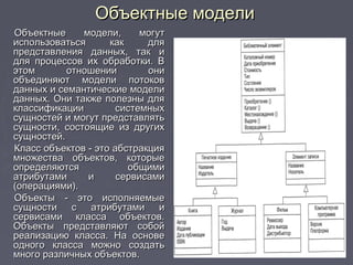 Объектные моделиОбъектные модели
Объектные модели, могутОбъектные модели, могут
использоваться как дляиспользоваться как для
представления данных, так ипредставления данных, так и
для процессов их обработки. Вдля процессов их обработки. В
этом отношении ониэтом отношении они
объединяют модели потоковобъединяют модели потоков
данных и семантические моделиданных и семантические модели
данных. Они также полезны дляданных. Они также полезны для
классификации системныхклассификации системных
сущностей и могут представлятьсущностей и могут представлять
сущности, состоящие из другихсущности, состоящие из других
сущностей.сущностей.
Класс объектов - это абстракцияКласс объектов - это абстракция
множества объектов, которыемножества объектов, которые
определяются общимиопределяются общими
атрибутами и сервисамиатрибутами и сервисами
(операциями).(операциями).
Объекты - это исполняемыеОбъекты - это исполняемые
сущности с атрибутами исущности с атрибутами и
сервисами класса объектов.сервисами класса объектов.
Объекты представляют собойОбъекты представляют собой
реализацию класса. На основереализацию класса. На основе
одного класса можно создатьодного класса можно создать
много различных объектов.много различных объектов.
 