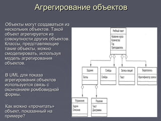 Агрегирование объектовАгрегирование объектов
Объекты могут создаваться изОбъекты могут создаваться из
нескольких объектов. Такойнескольких объектов. Такой
объект агрегируется изобъект агрегируется из
совокупности других объектов.совокупности других объектов.
Классы, представляющиеКлассы, представляющие
такие объекты, можнотакие объекты, можно
смоделировать, используясмоделировать, используя
модель агрегированиямодель агрегирования
объектов.объектов.
ВВ UMLUML для показадля показа
агрегирования объектовагрегирования объектов
используется связь сиспользуется связь с
окончанием ромбовиднойокончанием ромбовидной
формы.формы.
Как можно «прочитать»Как можно «прочитать»
объект, показанный наобъект, показанный на
примере?примере?
 