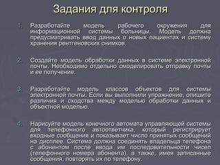 1.1. Разработайте модель рабочего окружения дляРазработайте модель рабочего окружения для
информационной системы больницы. Модель должнаинформационной системы больницы. Модель должна
предусматривать ввод данных о новых пациентах и системупредусматривать ввод данных о новых пациентах и систему
хранения рентгеновских снимков.хранения рентгеновских снимков.
2.2. Создайте модель обработки данных в системе электроннойСоздайте модель обработки данных в системе электронной
почты. Необходимо отдельно смоделировать отправку почтыпочты. Необходимо отдельно смоделировать отправку почты
и ее получение.и ее получение.
3.3. Разработайте модель классов объектов для системыРазработайте модель классов объектов для системы
электронной почты. Если вы выполнили упражнение, опишитеэлектронной почты. Если вы выполнили упражнение, опишите
различия и сходства между моделью обработки данных иразличия и сходства между моделью обработки данных и
объектной моделью.объектной моделью.
4.4. Нарисуйте модель конечного автомата управляющей системыНарисуйте модель конечного автомата управляющей системы
для телефонного автоответчика, который регистрируетдля телефонного автоответчика, который регистрирует
входные сообщения и показывает число принятых сообщенийвходные сообщения и показывает число принятых сообщений
на дисплее. Система должна соединять владельца телефонана дисплее. Система должна соединять владельца телефона
с абонентом после ввода им последовательности чиселс абонентом после ввода им последовательности чисел
(телефонного номера абонента), а также, имея записанные(телефонного номера абонента), а также, имея записанные
сообщения, повторять их по телефону.сообщения, повторять их по телефону.
Задания для контроляЗадания для контроля
 