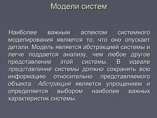 Модели системМодели систем
Наиболее важным аспектом системногоНаиболее важным аспектом системного
моделирования является то, что оно опускаетмоделирования является то, что оно опускает
детали. Модель является абстракцией системы идетали. Модель является абстракцией системы и
легче поддается анализу, чем любое другоелегче поддается анализу, чем любое другое
представление этой системы. В идеалепредставление этой системы. В идеале
представлениепредставление системы должно сохранять всюсистемы должно сохранять всю
информацию относительно представляемогоинформацию относительно представляемого
объекта.объекта. АбстракцияАбстракция является упрощением иявляется упрощением и
определяется выбором наиболее важныхопределяется выбором наиболее важных
характеристик системы.характеристик системы.
 