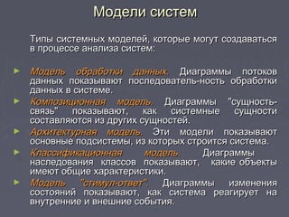 Типы системных моделей, которые могут создаватьсяТипы системных моделей, которые могут создаваться
в процессе анализа систем:в процессе анализа систем:
► Модель обработки данных.Модель обработки данных. Диаграммы потоковДиаграммы потоков
данных показывают последователь­ность обработкиданных показывают последователь­ность обработки
данных в системе.данных в системе.
► Композиционная модель.Композиционная модель. Диаграммы "сущность-Диаграммы "сущность-
связь" показывают, как системные сущностисвязь" показывают, как системные сущности
составляются из других сущностей.составляются из других сущностей.
► Архитектурная модель.Архитектурная модель. Эти модели показываютЭти модели показывают
основные подсистемы, из которых строится система.основные подсистемы, из которых строится система.
► Классификационная модель.Классификационная модель. ДиаграммыДиаграммы
наследования классов показывают, какие объектынаследования классов показывают, какие объекты
имеют общие характеристики.имеют общие характеристики.
► Модель "стимул-ответ".Модель "стимул-ответ". Диаграммы измененияДиаграммы изменения
состояний показывают, как система реагирует насостояний показывают, как система реагирует на
внутренние и внешние события.внутренние и внешние события.
Модели системМодели систем
 