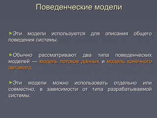 ►Эти модели используются для описания общегоЭти модели используются для описания общего
поведения системы.поведения системы.
►Обычно рассматривают два типа поведенческихОбычно рассматривают два типа поведенческих
моделей —моделей — модель потоков данныхмодель потоков данных ии модель конечногомодель конечного
автоматаавтомата..
►Эти модели можно использовать отдельно илиЭти модели можно использовать отдельно или
совместно, в зависимости от типа разрабатываемойсовместно, в зависимости от типа разрабатываемой
системы.системы.
Поведенческие моделиПоведенческие модели
 