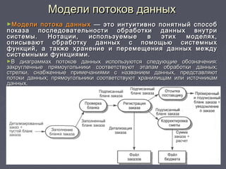 Модели потоков данныхМодели потоков данных
►Модели потока данныхМодели потока данных — это интуитивно понятный способ— это интуитивно понятный способ
показа последовательности обработки данных внутрипоказа последовательности обработки данных внутри
системы. Нотации, используемые в этих моделях,системы. Нотации, используемые в этих моделях,
описывают обработку данных с помощью системныхописывают обработку данных с помощью системных
функций, а также хранение и перемещения данных междуфункций, а также хранение и перемещения данных между
системными функциями.системными функциями.
►В диаграммах потоков данных используются следующие обозначения:В диаграммах потоков данных используются следующие обозначения:
закругленные прямоугольники соответствуют этапам обработки данных;закругленные прямоугольники соответствуют этапам обработки данных;
стрелки, снабженные примечаниями с названием данных, представляютстрелки, снабженные примечаниями с названием данных, представляют
потоки данных; прямоугольники соответствуют хранилищам или источникампотоки данных; прямоугольники соответствуют хранилищам или источникам
данных.данных.
 