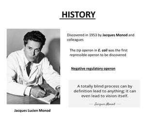 HISTORY
Discovered in 1953 by Jacques Monod and
colleagues
The trp operon in E. coli was the first
repressible operon to be discovered
Jacques Lucien Monod
Negative regulatory operon
 