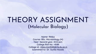 THEORY ASSIGNMENT
(Molecular Biology)
Name- Ritika
Course- BSc. Microbiology (H)
Year- Second year, IIIrd sem
College Roll No.- 4549
College id- ritika.mic4540@rla.du.ac.in
Submitted to- Dr. Sunila Hooda
 
