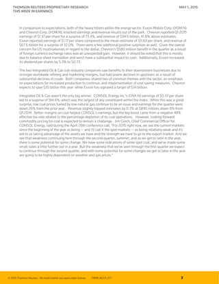 © 2015 Thomson Reuters. All marks herein are used under license. TRPR_82221_277 3
THOMSON REUTERS PROPRIETARY RESEARCH MAY 1, 2015
THIS WEEK IN EARNINGS
In comparison to expectations, both of the heavy hitters within the energy sector, Exxon Mobile Corp. (XOM.N)
and Chevron Corp. (XOM.N), knocked earnings and revenue results out of the park. Chevron reported Q1 2015
earnings of $1.37 per share for a surprise of 73.4%, and revenue of $34.6 billion, 41.8% above estimates.
Exxon reported earnings of $1.17 per share compared to the mean estimate of $0.83 per share, and revenue of
$67.6 billion for a surprise of 32.0%. There were a few additional positive surprises as well. Given the overall
concern for US multinationals in regard to the dollar, Chevron’s $580 million benefit in the quarter as a result
of foreign currency exchange rates was an unexpected gain. However, it should be noted that this is mostly
due to balance sheet translation and won’t have a substantial impact to cash. Additionally, Exxon increased
its dividend per shares by 5.3% to $0.73.
The two Integrated Oil & Gas sub-industry companies saw benefits to their downstream businesses due to
stronger worldwide refining and marketing margins, but had severe declines in upstream as a result of
substantial declines in crude. Both companies shared two of common themes with the sector, an emphasis
on expectations for increased production to continue, and implementation of cost saving measures. Chevron
expects to save $35 billion this year, while Exxon has signaled a target of $34 billion.
Integrated Oil & Gas wasn’t the only big winner. CONSOL Energy Inc.’s (CNX.N) earnings of $0.37 per share
led to a surprise of 184.6%, which was the largest of any constituent within the index. While this was a great
surprise, low coal prices fueled by low natural gas continue to be an issue and earnings for the quarter were
down 26% from the prior year. Revenue slightly topped estimates by 0.3% at $890 million, down 8% from
Q1 2014. Better margins on coal helped CONSOL’s earnings, but the big boost came from a negative 48%
effective tax rate related to the percentage depletion of its coal operations. However, looking forward
commodity pricing for coal is expected to remain a challenge. Jim Grech, Chief Commercial Officer for
CONSOL Energy, said during the April 28th conference call, “For 2015 right now, we see the current markets
since the beginning of the year as being -- and I'll call it the spot markets -- as being relatively weak and it's
led to us taking advantage of the assets we have and the strength we have to go to the export market. And we
see that weakness continuing here through the second quarter, summer, and as we get to later in the year,
there is some potential for some change. We have some indications of some spot coal, and we've made some
small sales a little further out in a year. But the weakness that we've seen through the first quarter we expect
to continue through the second quarter, and with some potential for some changes we get to later in the year
are going to be highly dependent on weather and gas prices.”
 
