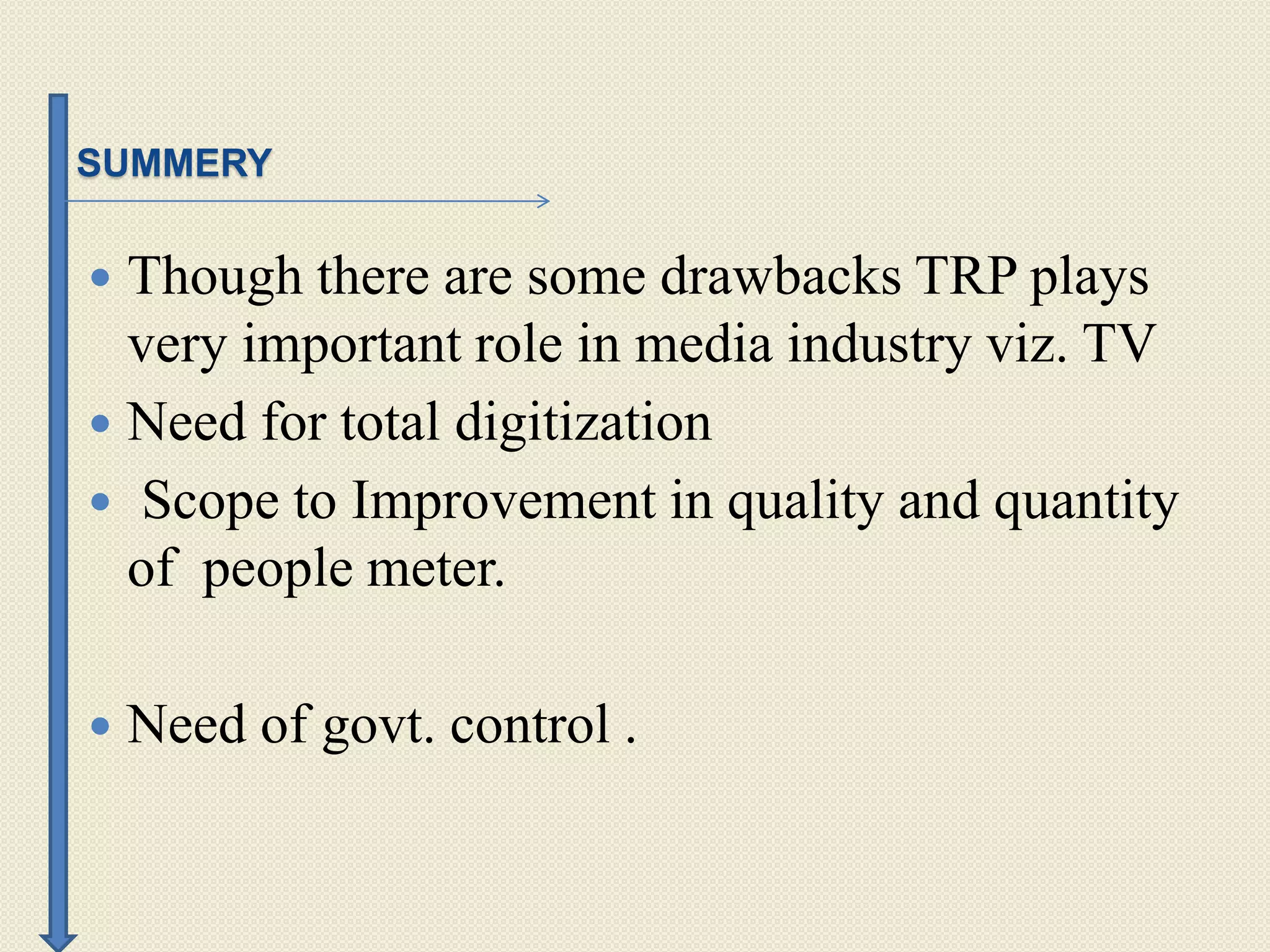 SUMMERY
 Though there are some drawbacks TRP plays
very important role in media industry viz. TV
 Need for total digitization
 Scope to Improvement in quality and quantity
of people meter.
 Need of govt. control .
 