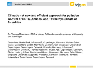 - 1 -
Technical-Forum – 19.6.2015
Climatic – A new and efficient approach for pollution
Control of BETX, Amines, and Tetraethyl Silicate at
foundries
Dr. Thomas Rosenoern, CSO at Infuser ApS and associate professor at University
of Copenhagen
Co-authors: Nicolai Bork, Infuser ApS, Copenhagen, Denmark, Michael Gallus,
Infuser Deutschland GmbH, Mannheim, Germany, Carl Meusinger, University of
Copenhagen, Copenhagen, Denmark, Kristoffer Nannerup, Infuser ApS,
Copenhagen, Denmark, Thomas Rosenørn, Infuser ApS, Copenhagen, Denmark,
Florian Hartung, Infuser Deutschland GmbH, Mannheim, Germany, Peter Wiesen,
Bergische Universität Wuppertal, Wuppertal, Germany, Matthew S. Johnson,
University of Copenhagen, Copenhagen, Denmark
 