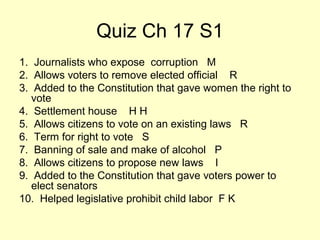 Quiz Ch 17 S1
1. Journalists who expose corruption M
2. Allows voters to remove elected official R
3. Added to the Constitution that gave women the right to
vote
4. Settlement house H H
5. Allows citizens to vote on an existing laws R
6. Term for right to vote S
7. Banning of sale and make of alcohol P
8. Allows citizens to propose new laws I
9. Added to the Constitution that gave voters power to
elect senators
10. Helped legislative prohibit child labor F K
 