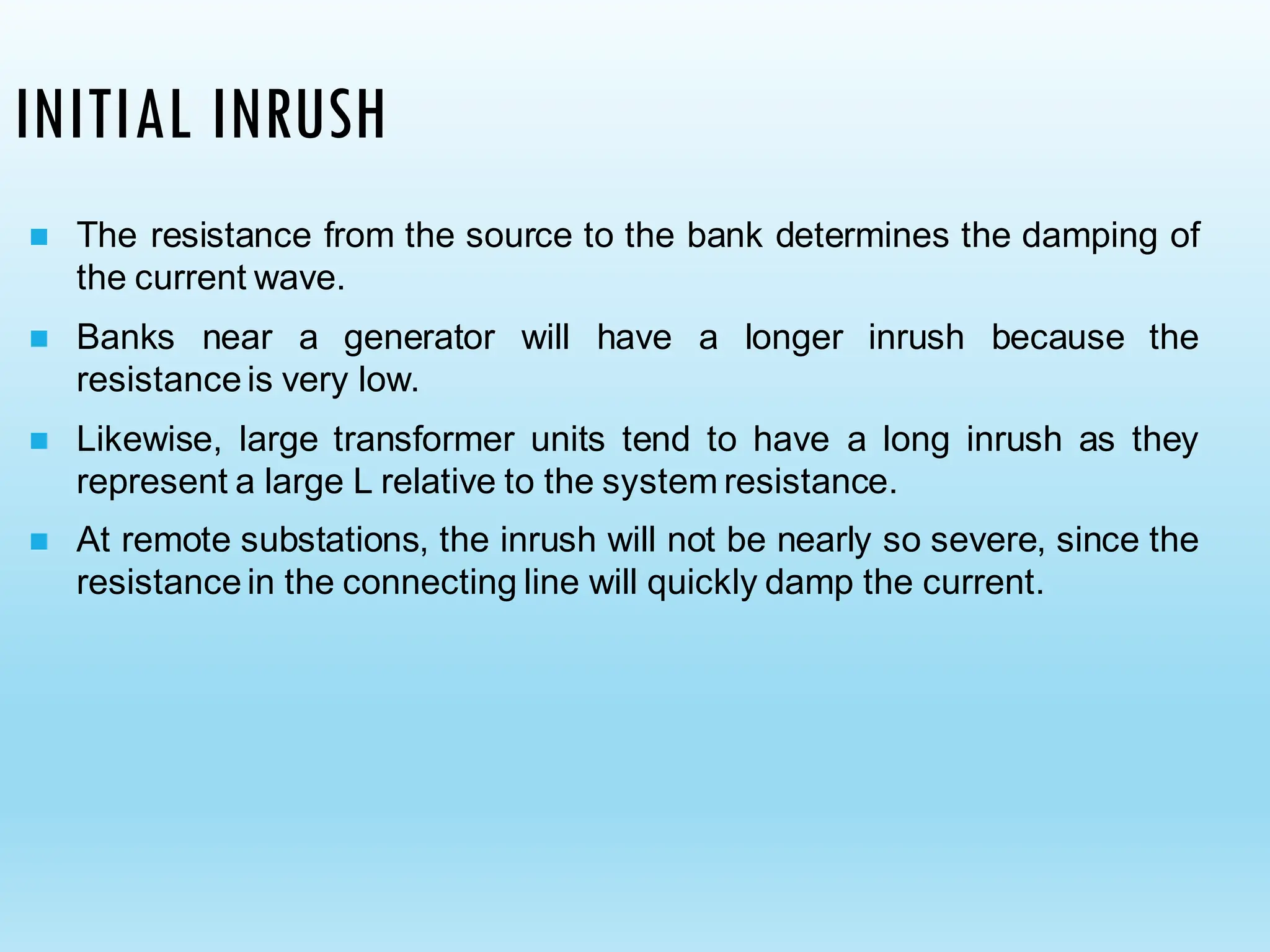 INITIAL INRUSH
◼ The resistance from the source to the bank determines the damping of
the current wave.
◼ Banks near a generator will have a longer inrush because the
resistance is very low.
◼ Likewise, large transformer units tend to have a long inrush as they
represent a large L relative to the system resistance.
◼ At remote substations, the inrush will not be nearly so severe, since the
resistance in the connecting line will quickly damp the current.
 
