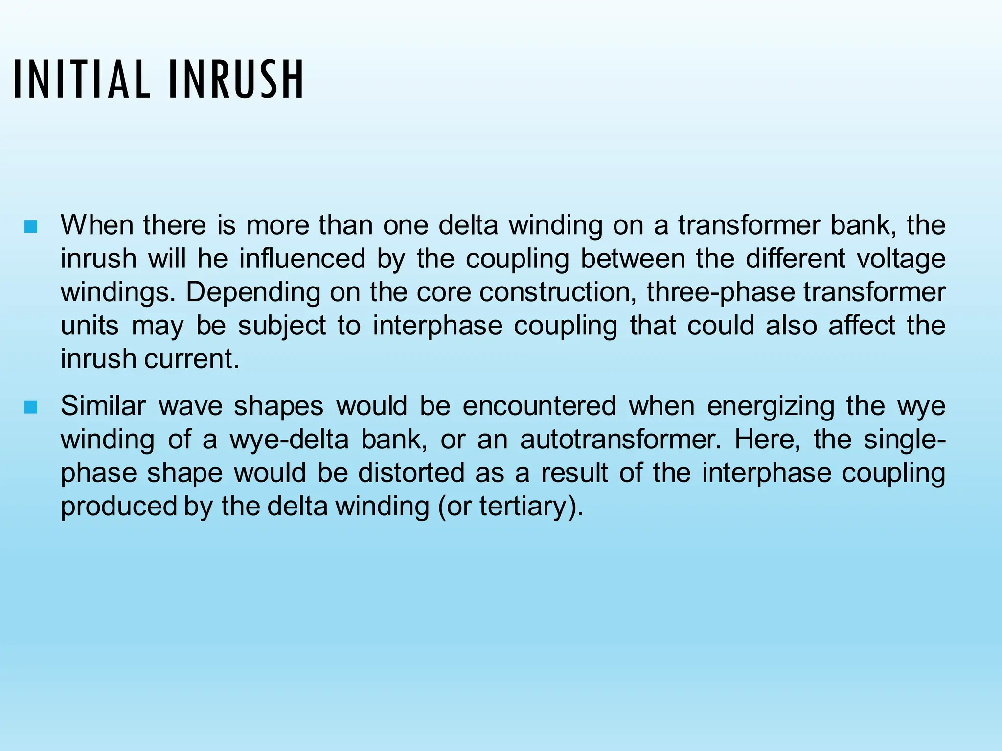 INITIAL INRUSH
◼ When there is more than one delta winding on a transformer bank, the
inrush will he influenced by the coupling between the different voltage
windings. Depending on the core construction, three-phase transformer
units may be subject to interphase coupling that could also affect the
inrush current.
◼ Similar wave shapes would be encountered when energizing the wye
winding of a wye-delta bank, or an autotransformer. Here, the single-
phase shape would be distorted as a result of the interphase coupling
produced by the delta winding (or tertiary).
 