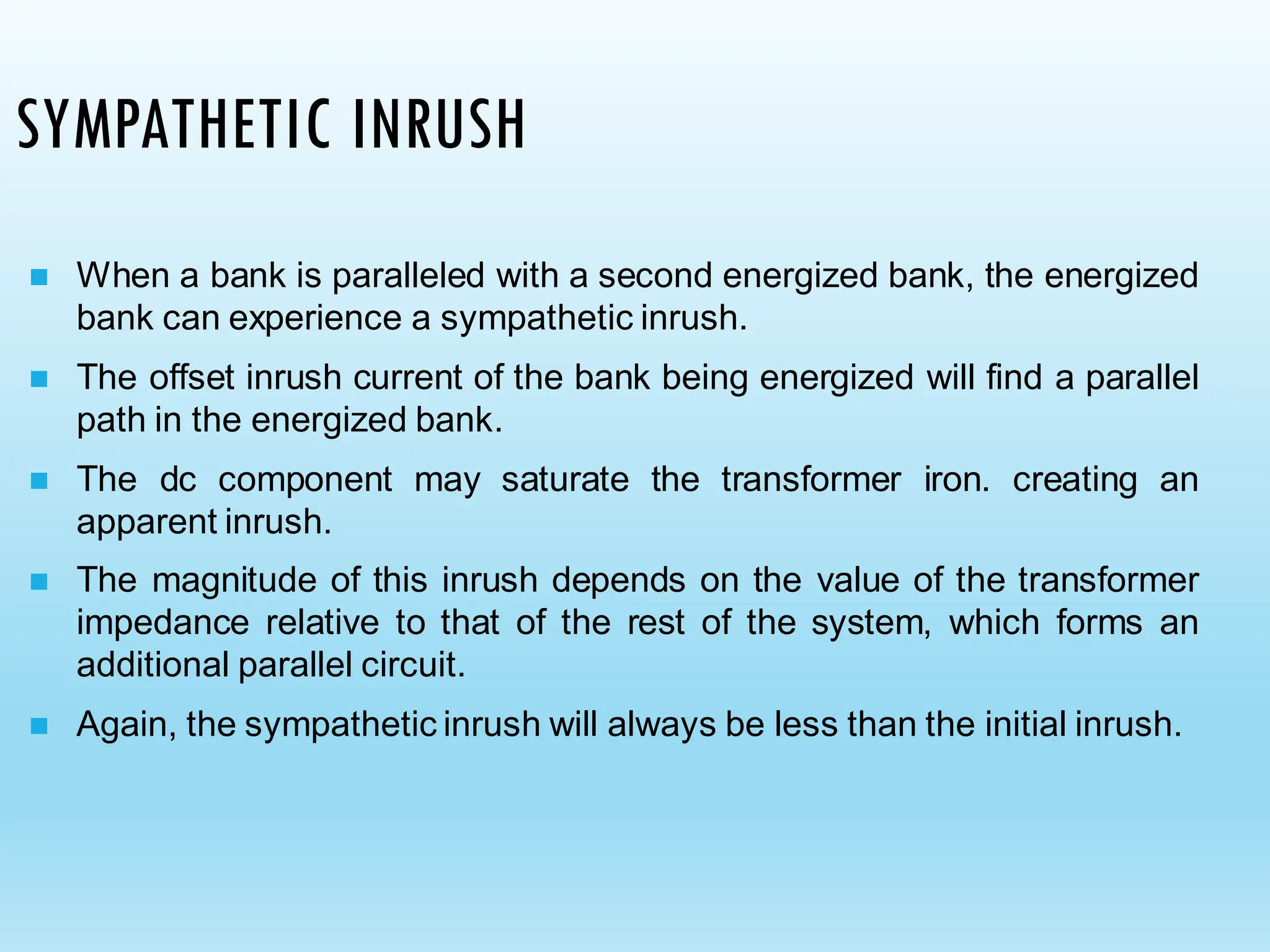 SYMPATHETIC INRUSH
◼ When a bank is paralleled with a second energized bank, the energized
bank can experience a sympathetic inrush.
◼ The offset inrush current of the bank being energized will find a parallel
path in the energized bank.
◼ The dc component may saturate the transformer iron. creating an
apparent inrush.
◼ The magnitude of this inrush depends on the value of the transformer
impedance relative to that of the rest of the system, which forms an
additional parallel circuit.
◼ Again, the sympathetic inrush will always be less than the initial inrush.
 