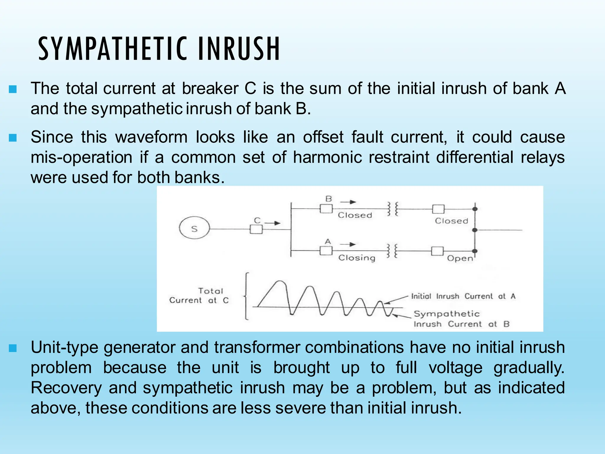 SYMPATHETIC INRUSH
◼ The total current at breaker C is the sum of the initial inrush of bank A
and the sympathetic inrush of bank B.
◼ Since this waveform looks like an offset fault current, it could cause
mis-operation if a common set of harmonic restraint differential relays
were used for both banks.
◼ Unit-type generator and transformer combinations have no initial inrush
problem because the unit is brought up to full voltage gradually.
Recovery and sympathetic inrush may be a problem, but as indicated
above, these conditions are less severe than initial inrush.
 