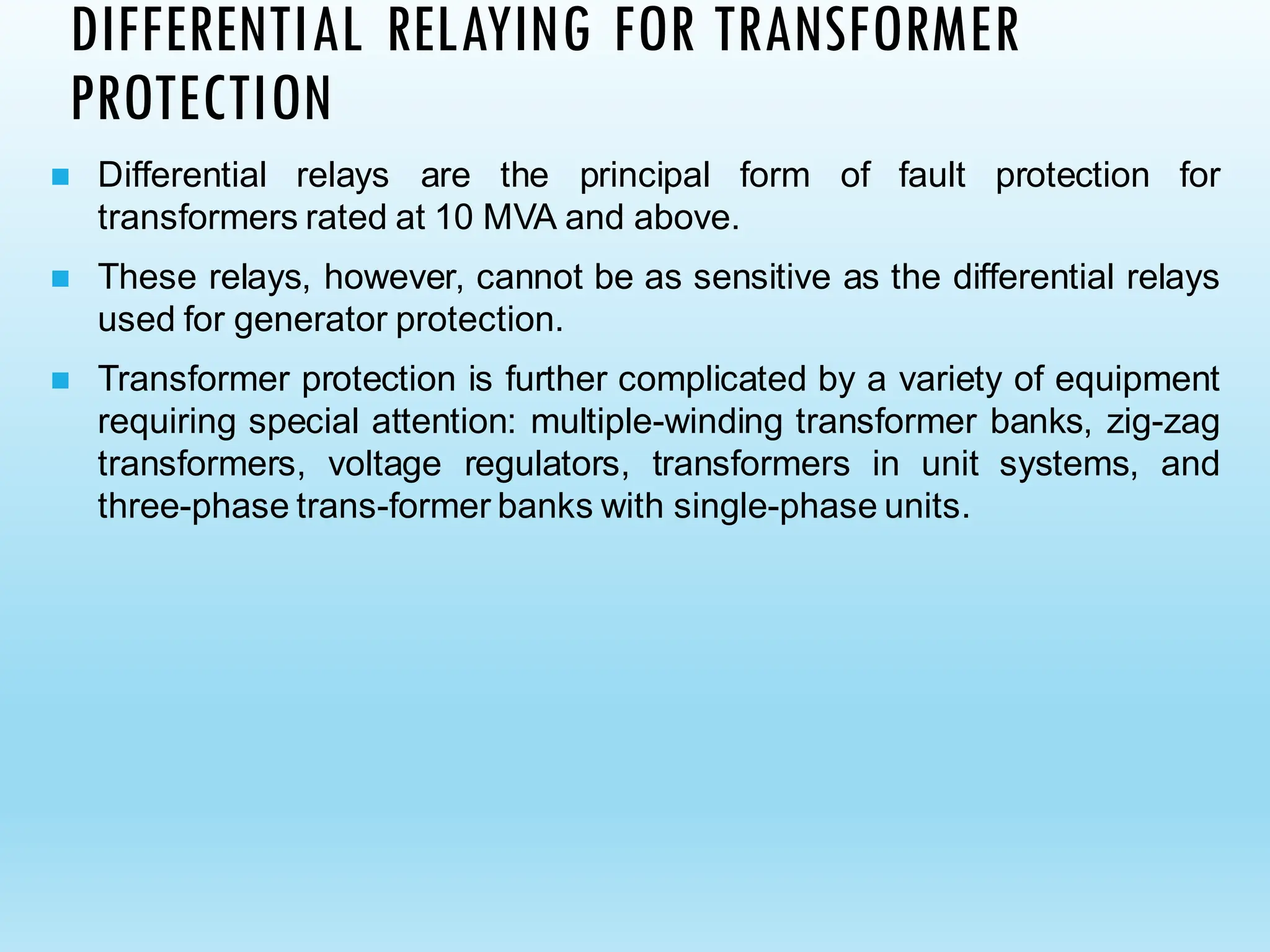 ◼ Differential relays are the principal form of fault protection for
transformers rated at 10 MVA and above.
◼ These relays, however, cannot be as sensitive as the differential relays
used for generator protection.
◼ Transformer protection is further complicated by a variety of equipment
requiring special attention: multiple-winding transformer banks, zig-zag
transformers, voltage regulators, transformers in unit systems, and
three-phase trans-former banks with single-phase units.
DIFFERENTIAL RELAYING FOR TRANSFORMER
PROTECTION
 