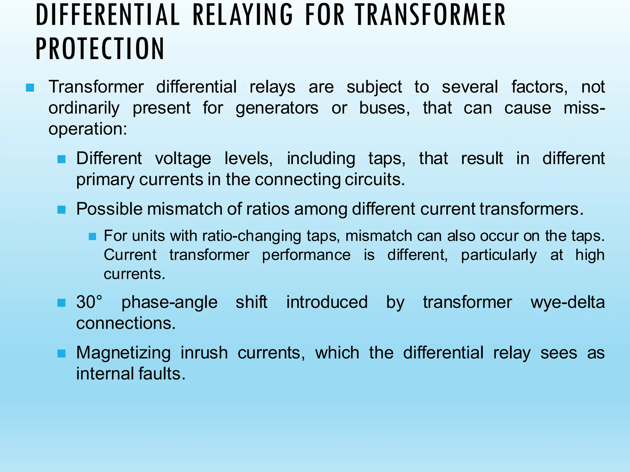 ◼ Transformer differential relays are subject to several factors, not
ordinarily present for generators or buses, that can cause miss-
operation:
◼ Different voltage levels, including taps, that result in different
primary currents in the connecting circuits.
◼ Possible mismatch of ratios among different current transformers.
◼ For units with ratio-changing taps, mismatch can also occur on the taps.
Current transformer performance is different, particularly at high
currents.
◼ 30° phase-angle shift introduced by transformer wye-delta
connections.
◼ Magnetizing inrush currents, which the differential relay sees as
internal faults.
DIFFERENTIAL RELAYING FOR TRANSFORMER
PROTECTION
 