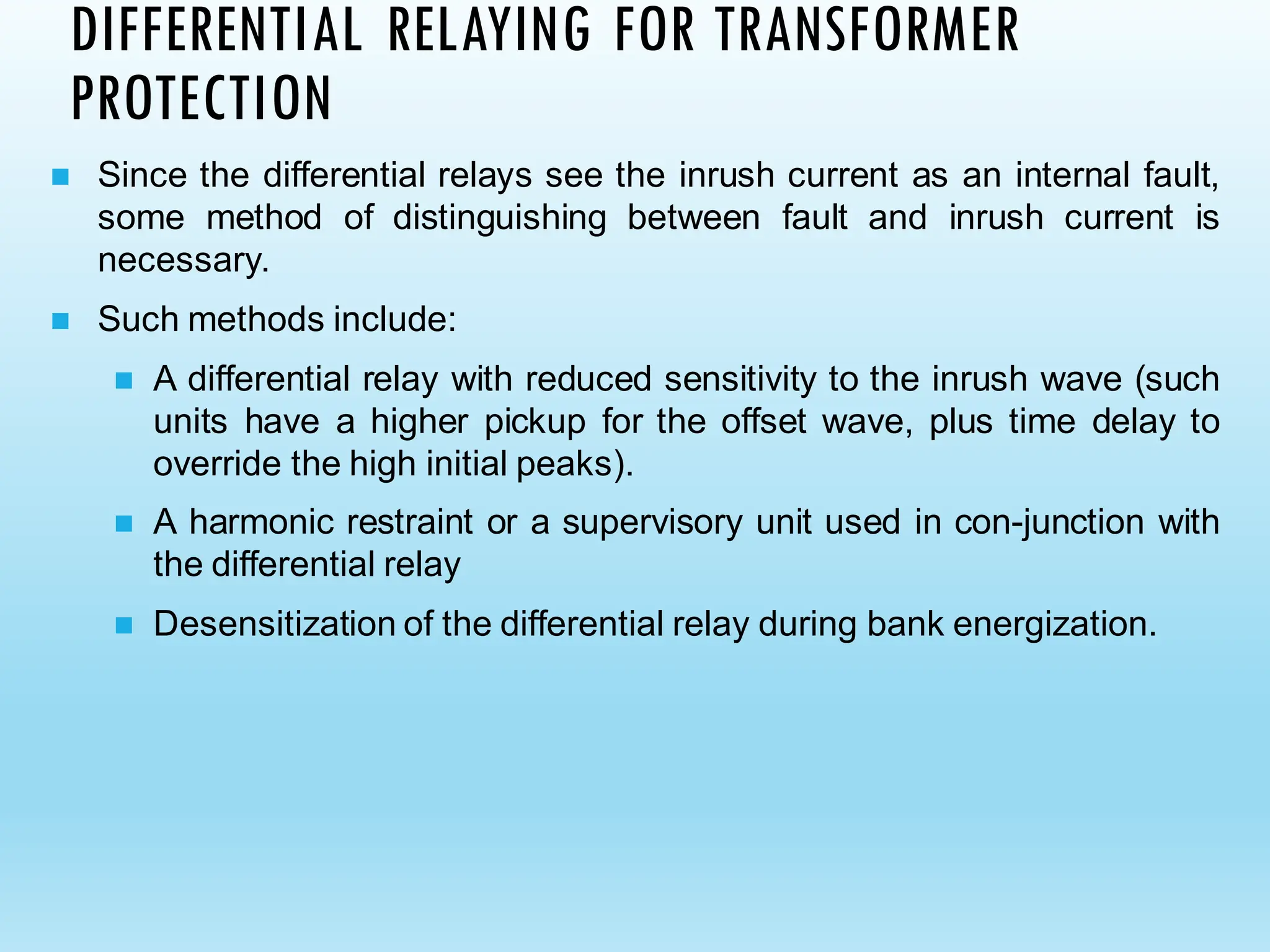 DIFFERENTIAL RELAYING FOR TRANSFORMER
PROTECTION
◼ Since the differential relays see the inrush current as an internal fault,
some method of distinguishing between fault and inrush current is
necessary.
◼ Such methods include:
◼ A differential relay with reduced sensitivity to the inrush wave (such
units have a higher pickup for the offset wave, plus time delay to
override the high initial peaks).
◼ A harmonic restraint or a supervisory unit used in con-junction with
the differential relay
◼ Desensitization of the differential relay during bank energization.
 