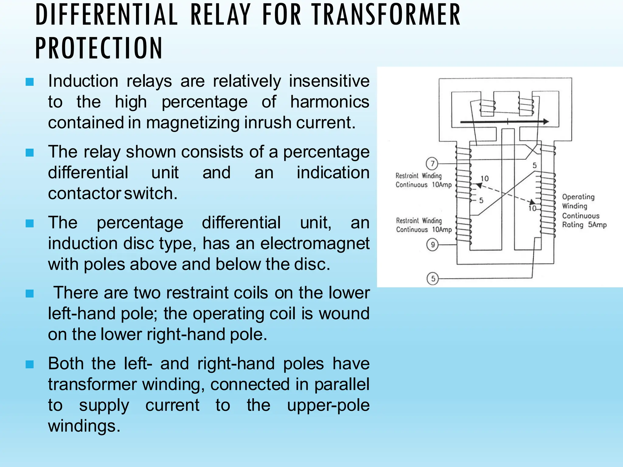 DIFFERENTIAL RELAY FOR TRANSFORMER
PROTECTION
◼ Induction relays are relatively insensitive
to the high percentage of harmonics
contained in magnetizing inrush current.
◼ The relay shown consists of a percentage
differential unit and an indication
contactorswitch.
◼ The percentage differential unit, an
induction disc type, has an electromagnet
with poles above and below the disc.
◼ There are two restraint coils on the lower
left-hand pole; the operating coil is wound
on the lower right-hand pole.
◼ Both the left- and right-hand poles have
transformer winding, connected in parallel
to supply current to the upper-pole
windings.
 