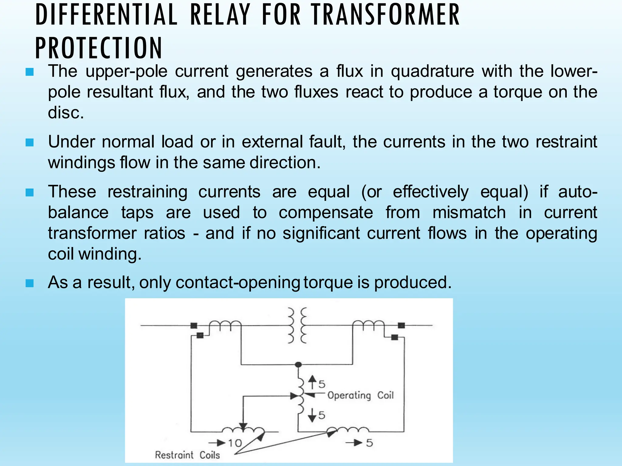 DIFFERENTIAL RELAY FOR TRANSFORMER
PROTECTION
◼ The upper-pole current generates a flux in quadrature with the lower-
pole resultant flux, and the two fluxes react to produce a torque on the
disc.
◼ Under normal load or in external fault, the currents in the two restraint
windings flow in the same direction.
◼ These restraining currents are equal (or effectively equal) if auto-
balance taps are used to compensate from mismatch in current
transformer ratios - and if no significant current flows in the operating
coil winding.
◼ As a result, only contact-openingtorque is produced.
 