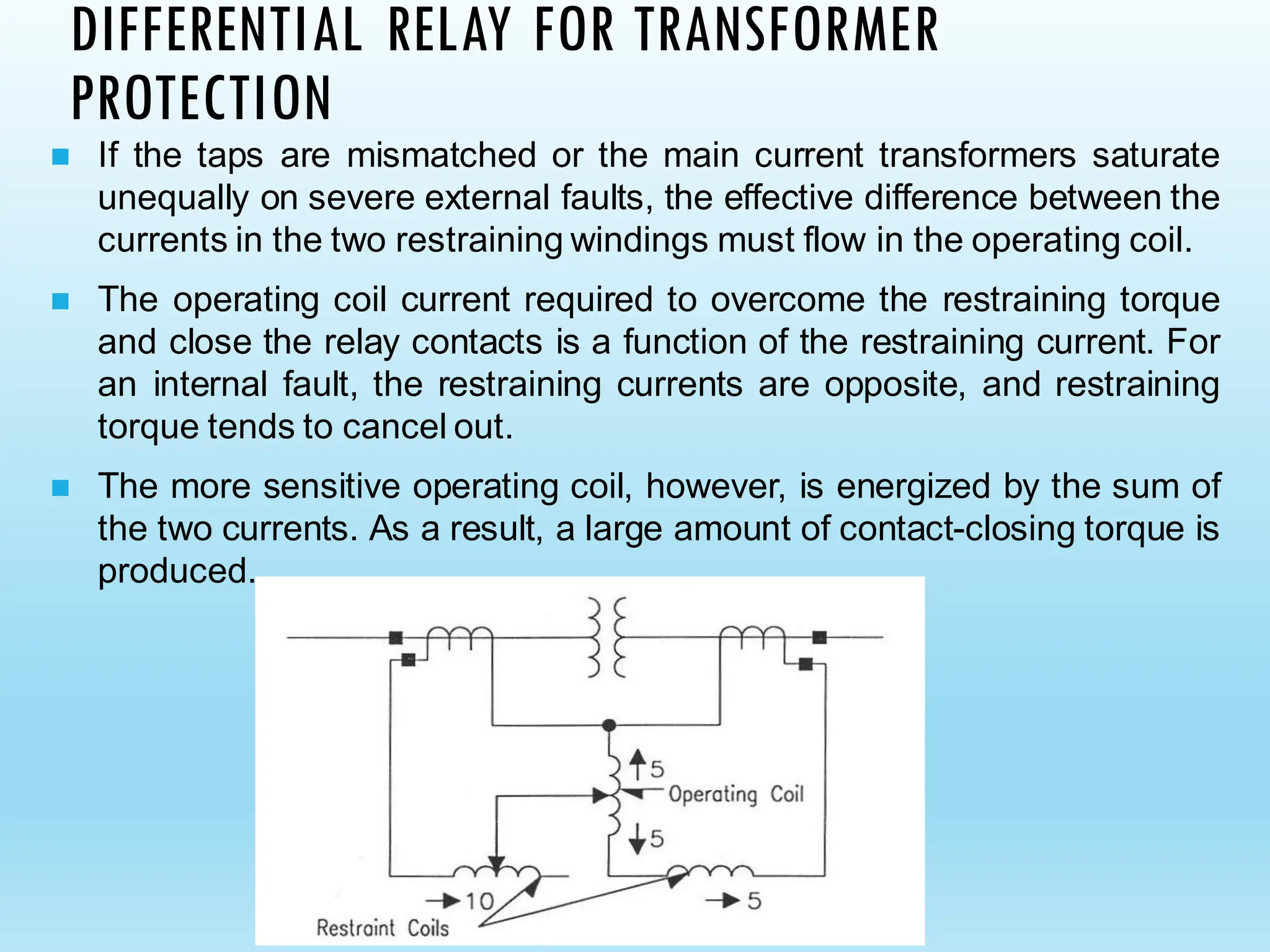 DIFFERENTIAL RELAY FOR TRANSFORMER
PROTECTION
◼ If the taps are mismatched or the main current transformers saturate
unequally on severe external faults, the effective difference between the
currents in the two restraining windings must flow in the operating coil.
◼ The operating coil current required to overcome the restraining torque
and close the relay contacts is a function of the restraining current. For
an internal fault, the restraining currents are opposite, and restraining
torque tends to cancel out.
◼ The more sensitive operating coil, however, is energized by the sum of
the two currents. As a result, a large amount of contact-closing torque is
produced.
 