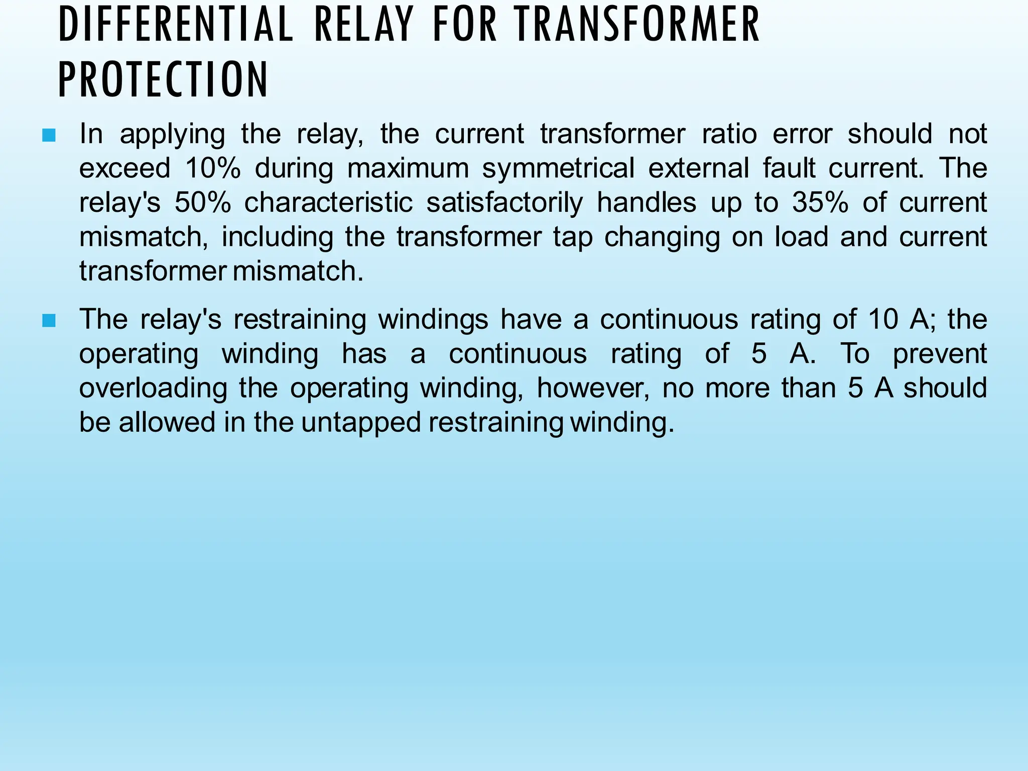 DIFFERENTIAL RELAY FOR TRANSFORMER
PROTECTION
◼ In applying the relay, the current transformer ratio error should not
exceed 10% during maximum symmetrical external fault current. The
relay's 50% characteristic satisfactorily handles up to 35% of current
mismatch, including the transformer tap changing on load and current
transformer mismatch.
◼ The relay's restraining windings have a continuous rating of 10 A; the
operating winding has a continuous rating of 5 A. To prevent
overloading the operating winding, however, no more than 5 A should
be allowed in the untapped restraining winding.
 