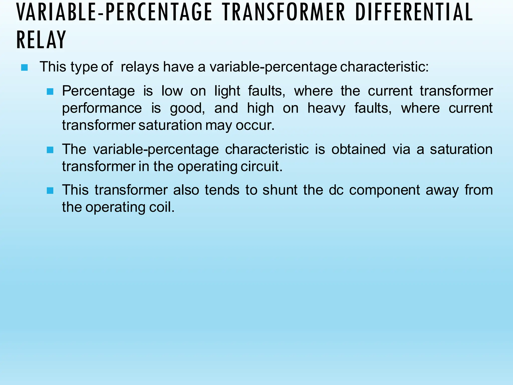 VARIABLE-PERCENTAGE TRANSFORMER DIFFERENTIAL
RELAY
◼ This type of relays have a variable-percentage characteristic:
◼ Percentage is low on light faults, where the current transformer
performance is good, and high on heavy faults, where current
transformer saturation may occur.
◼ The variable-percentage characteristic is obtained via a saturation
transformer in the operating circuit.
◼ This transformer also tends to shunt the dc component away from
the operating coil.
 