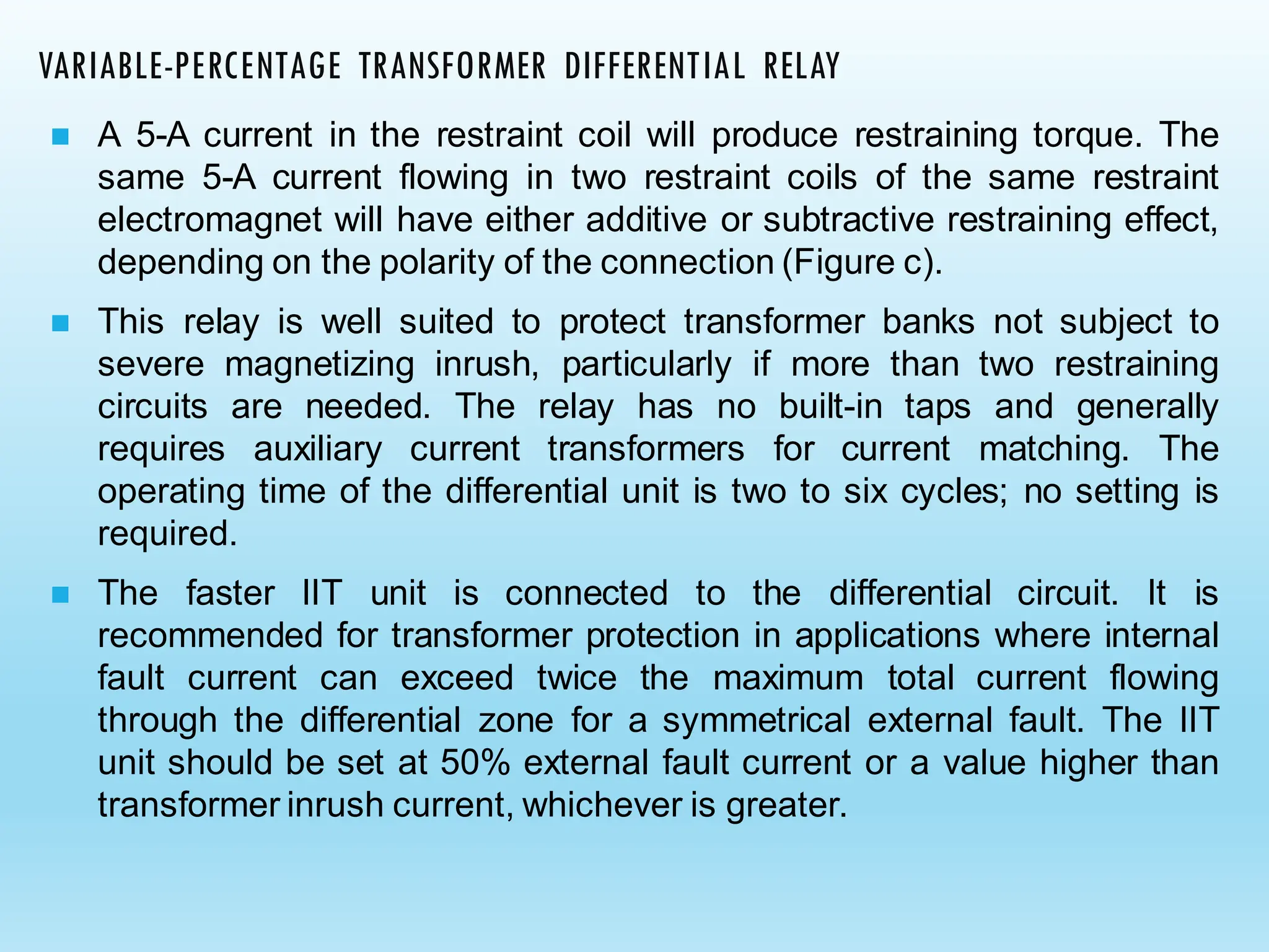 ◼ A 5-A current in the restraint coil will produce restraining torque. The
same 5-A current flowing in two restraint coils of the same restraint
electromagnet will have either additive or subtractive restraining effect,
depending on the polarity of the connection (Figure c).
◼ This relay is well suited to protect transformer banks not subject to
severe magnetizing inrush, particularly if more than two restraining
circuits are needed. The relay has no built-in taps and generally
requires auxiliary current transformers for current matching. The
operating time of the differential unit is two to six cycles; no setting is
required.
◼ The faster IIT unit is connected to the differential circuit. It is
recommended for transformer protection in applications where internal
fault current can exceed twice the maximum total current flowing
through the differential zone for a symmetrical external fault. The IIT
unit should be set at 50% external fault current or a value higher than
transformer inrush current, whichever is greater.
VARIABLE-PERCENTAGE TRANSFORMER DIFFERENTIAL RELAY
 