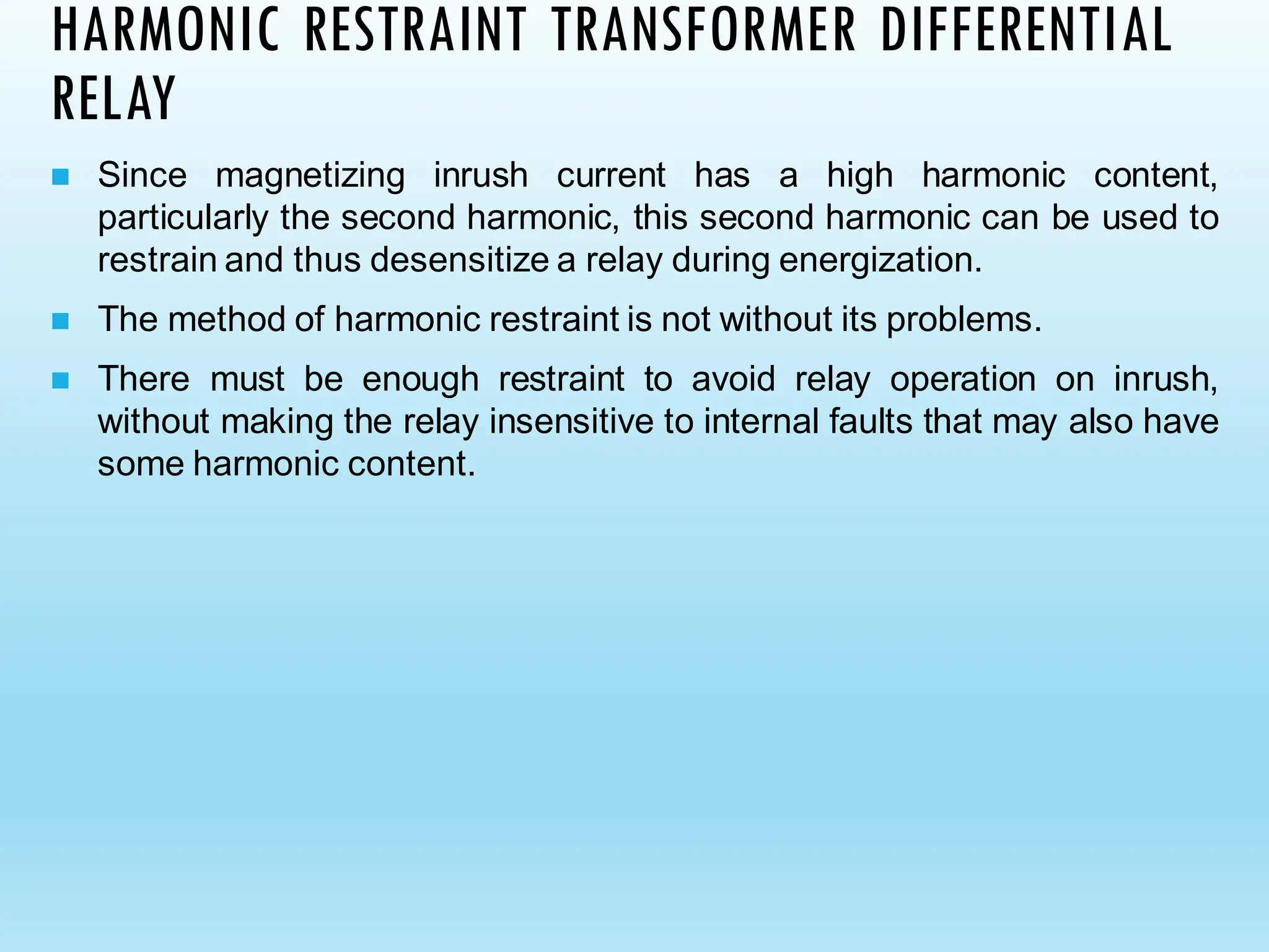 HARMONIC RESTRAINT TRANSFORMER DIFFERENTIAL
RELAY
◼ Since magnetizing inrush current has a high harmonic content,
particularly the second harmonic, this second harmonic can be used to
restrain and thus desensitize a relay during energization.
◼ The method of harmonic restraint is not without its problems.
◼ There must be enough restraint to avoid relay operation on inrush,
without making the relay insensitive to internal faults that may also have
some harmonic content.
 