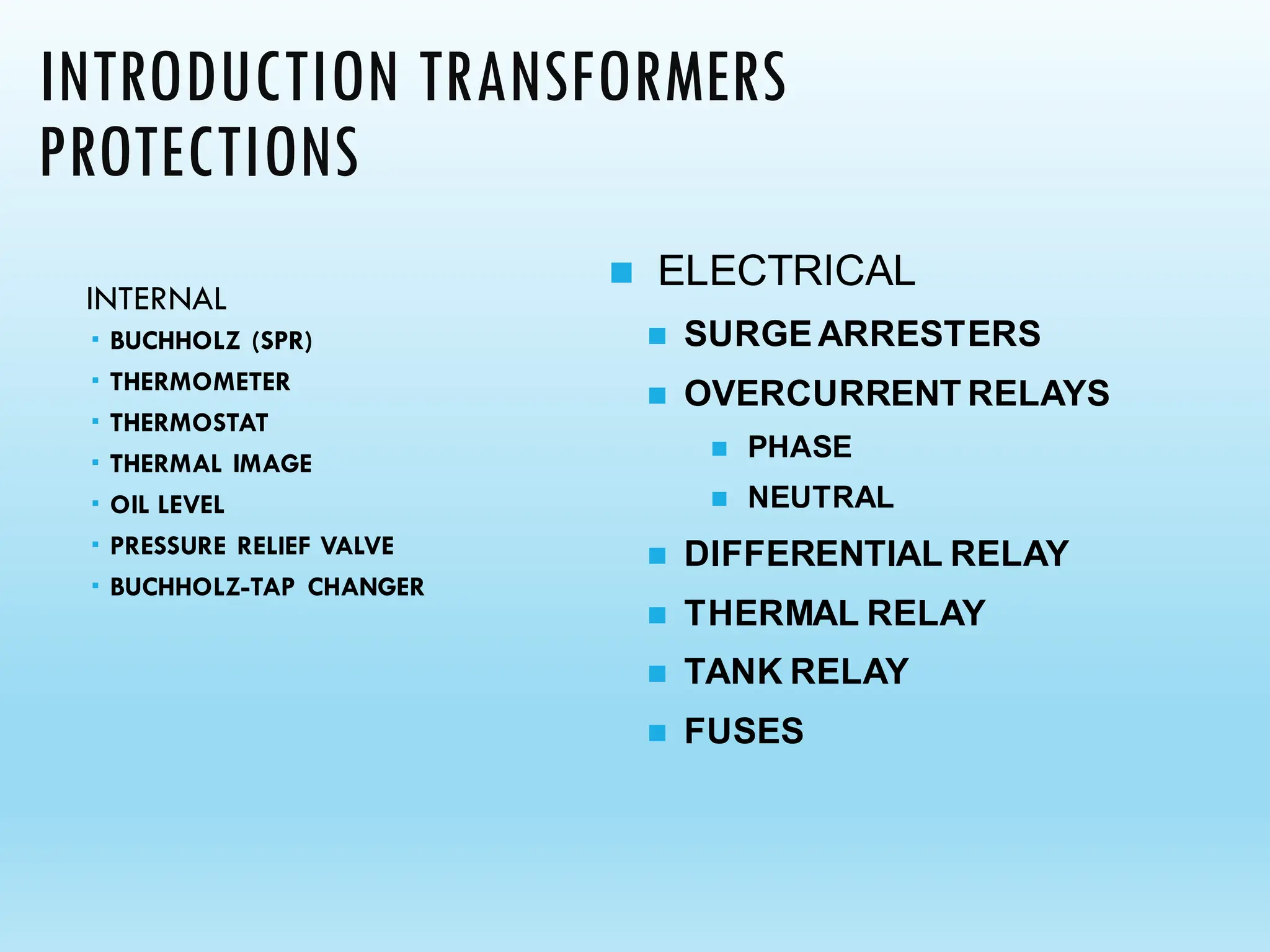 INTRODUCTION TRANSFORMERS
PROTECTIONS
INTERNAL
 BUCHHOLZ (SPR)
 THERMOMETER
 THERMOSTAT
 THERMAL IMAGE
 OIL LEVEL
 PRESSURE RELIEF VALVE
 BUCHHOLZ-TAP CHANGER
◼ ELECTRICAL
◼ SURGEARRESTERS
◼ OVERCURRENT RELAYS
◼ PHASE
◼ NEUTRAL
◼ DIFFERENTIAL RELAY
◼ THERMAL RELAY
◼ TANK RELAY
◼ FUSES
 