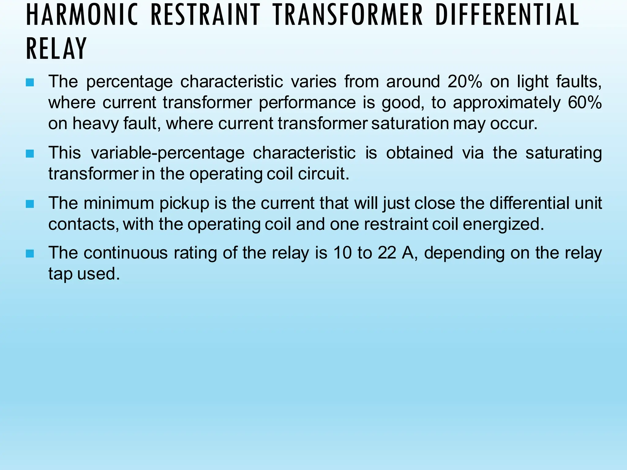 HARMONIC RESTRAINT TRANSFORMER DIFFERENTIAL
RELAY
◼ The percentage characteristic varies from around 20% on light faults,
where current transformer performance is good, to approximately 60%
on heavy fault, where current transformer saturation may occur.
◼ This variable-percentage characteristic is obtained via the saturating
transformer in the operating coil circuit.
◼ The minimum pickup is the current that will just close the differential unit
contacts, with the operating coil and one restraint coil energized.
◼ The continuous rating of the relay is 10 to 22 A, depending on the relay
tap used.
 