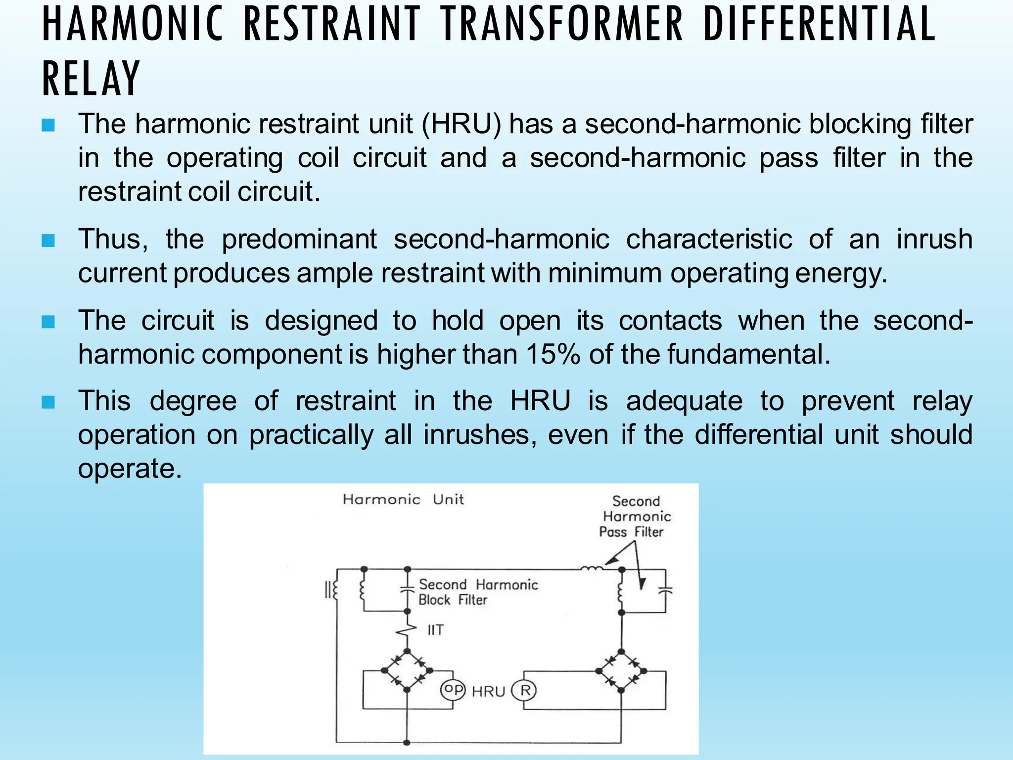 HARMONIC RESTRAINT TRANSFORMER DIFFERENTIAL
RELAY
◼ The harmonic restraint unit (HRU) has a second-harmonic blocking filter
in the operating coil circuit and a second-harmonic pass filter in the
restraint coil circuit.
◼ Thus, the predominant second-harmonic characteristic of an inrush
current produces ample restraint with minimum operating energy.
◼ The circuit is designed to hold open its contacts when the second-
harmonic component is higher than 15% of the fundamental.
◼ This degree of restraint in the HRU is adequate to prevent relay
operation on practically all inrushes, even if the differential unit should
operate.
 