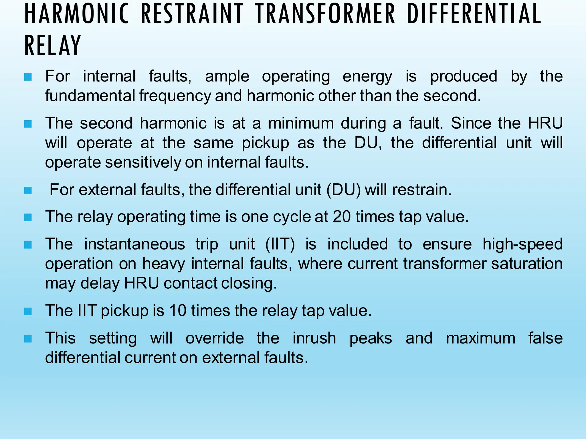 HARMONIC RESTRAINT TRANSFORMER DIFFERENTIAL
RELAY
◼ For internal faults, ample operating energy is produced by the
fundamental frequency and harmonic other than the second.
◼ The second harmonic is at a minimum during a fault. Since the HRU
will operate at the same pickup as the DU, the differential unit will
operate sensitively on internal faults.
◼ For external faults, the differential unit (DU) will restrain.
◼ The relay operating time is one cycle at 20 times tap value.
◼ The instantaneous trip unit (IIT) is included to ensure high-speed
operation on heavy internal faults, where current transformer saturation
may delay HRU contact closing.
◼ The IIT pickup is 10 times the relay tap value.
◼ This setting will override the inrush peaks and maximum false
differential current on external faults.
 