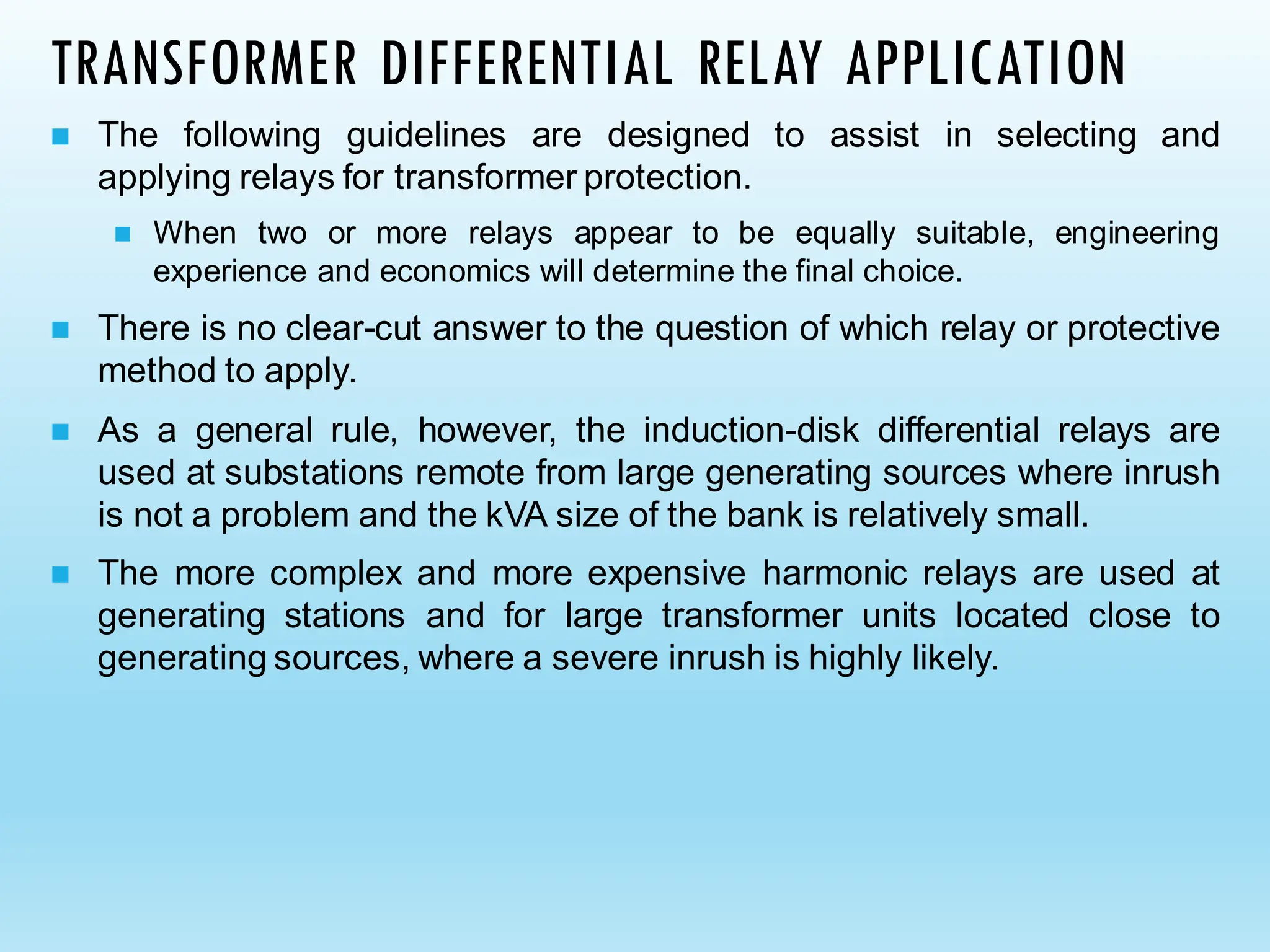 TRANSFORMER DIFFERENTIAL RELAY APPLICATION
◼ The following guidelines are designed to assist in selecting and
applying relays for transformer protection.
◼ When two or more relays appear to be equally suitable, engineering
experience and economics will determine the final choice.
◼ There is no clear-cut answer to the question of which relay or protective
method to apply.
◼ As a general rule, however, the induction-disk differential relays are
used at substations remote from large generating sources where inrush
is not a problem and the kVA size of the bank is relatively small.
◼ The more complex and more expensive harmonic relays are used at
generating stations and for large transformer units located close to
generating sources, where a severe inrush is highly likely.
 
