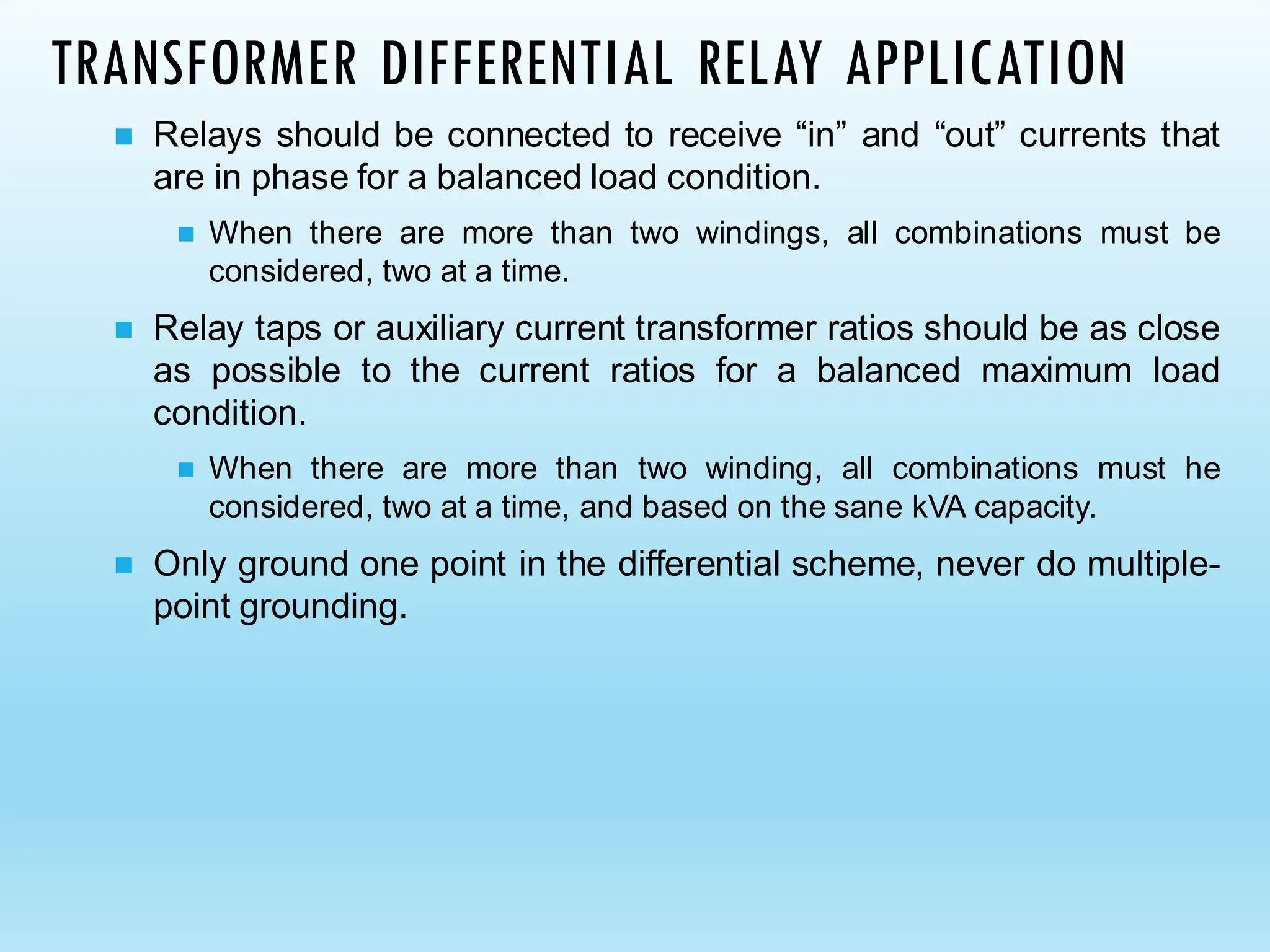 TRANSFORMER DIFFERENTIAL RELAY APPLICATION
◼ Relays should be connected to receive “in” and “out” currents that
are in phase for a balanced load condition.
◼ When there are more than two windings, all combinations must be
considered, two at a time.
◼ Relay taps or auxiliary current transformer ratios should be as close
as possible to the current ratios for a balanced maximum load
condition.
◼ When there are more than two winding, all combinations must he
considered, two at a time, and based on the sane kVA capacity.
◼ Only ground one point in the differential scheme, never do multiple-
point grounding.
 