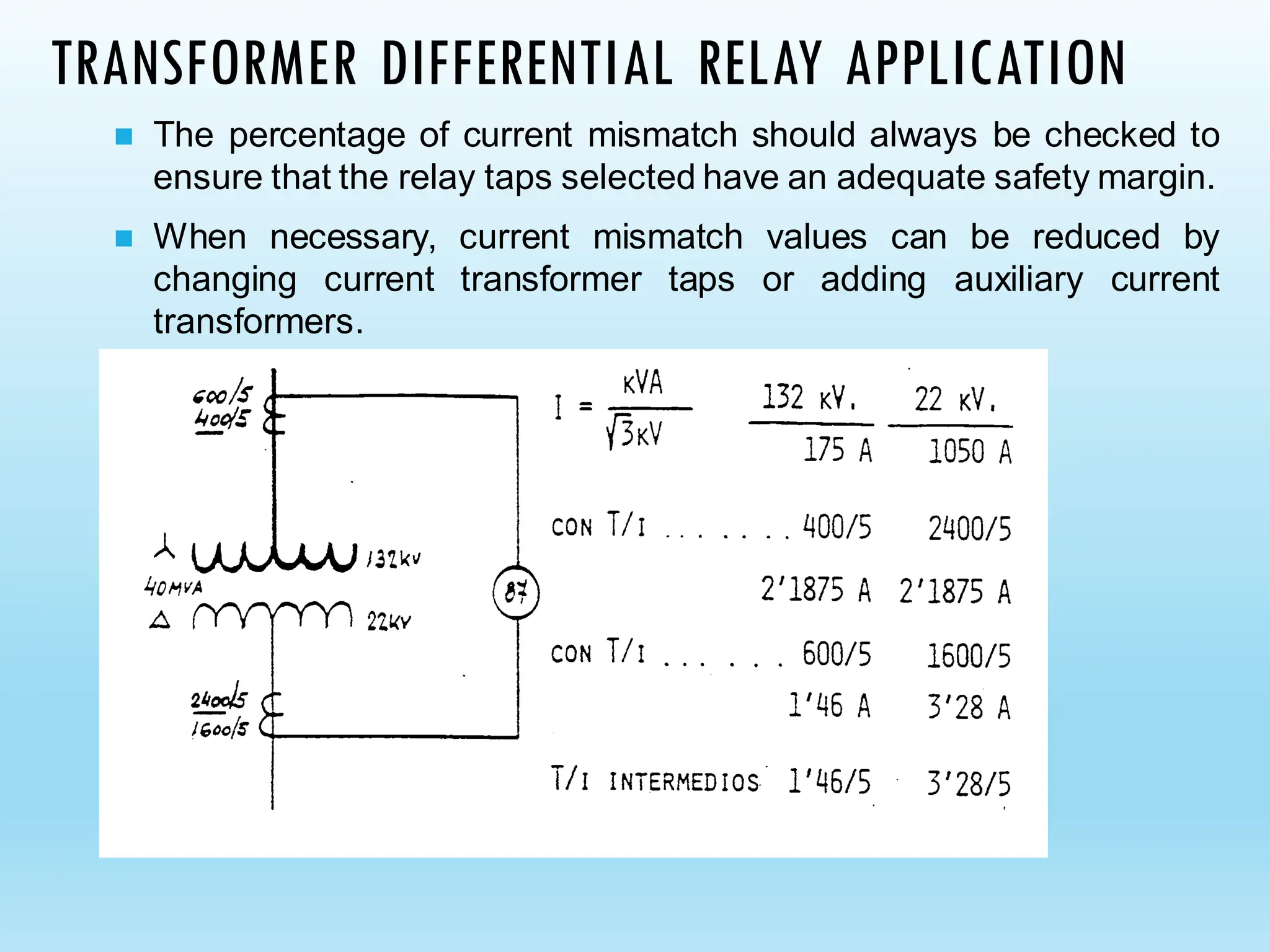 TRANSFORMER DIFFERENTIAL RELAY APPLICATION
◼ The percentage of current mismatch should always be checked to
ensure that the relay taps selected have an adequate safety margin.
◼ When necessary, current mismatch values can be reduced by
changing current transformer taps or adding auxiliary current
transformers.
 