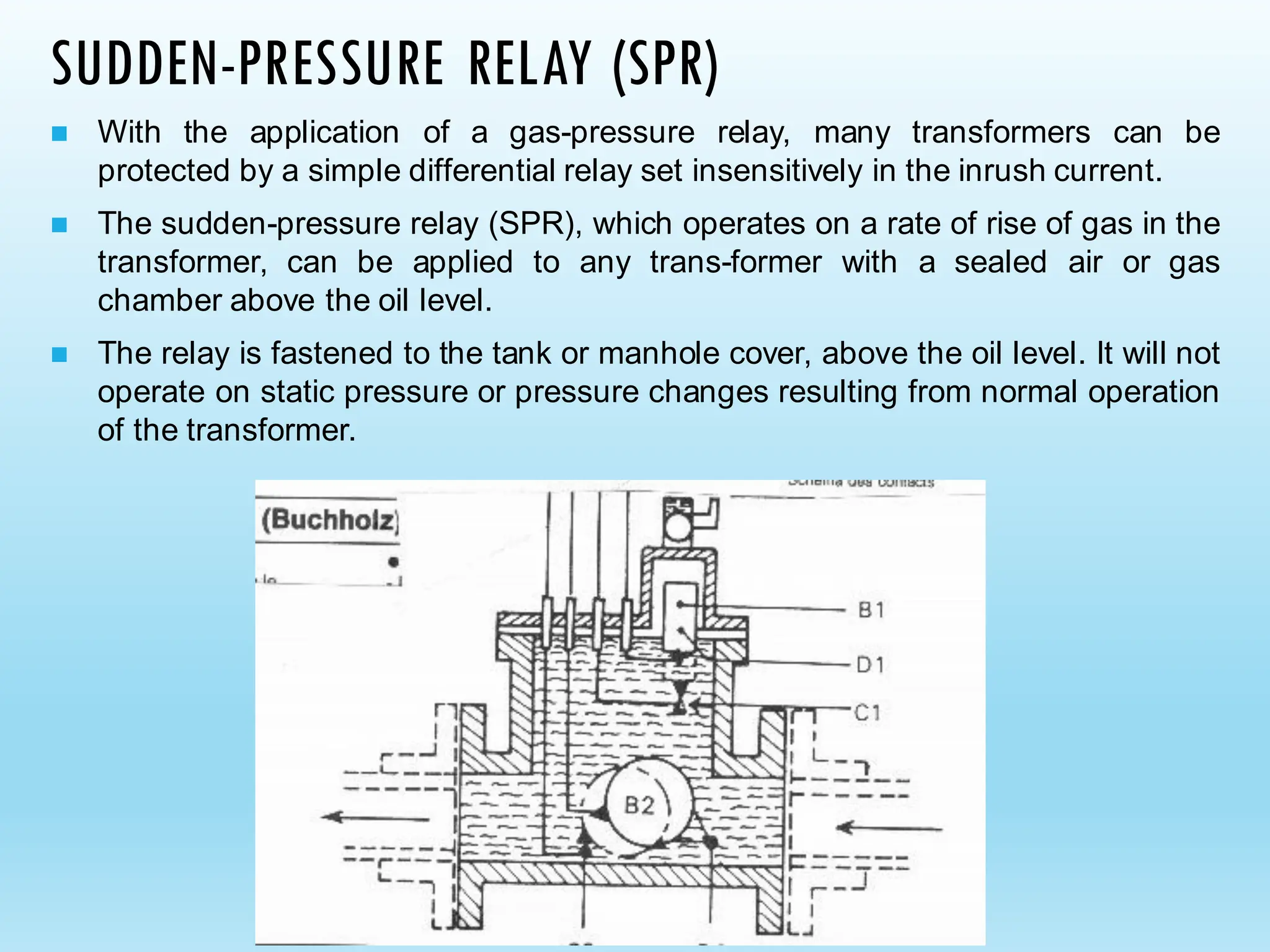 SUDDEN-PRESSURE RELAY (SPR)
◼ With the application of a gas-pressure relay, many transformers can be
protected by a simple differential relay set insensitively in the inrush current.
◼ The sudden-pressure relay (SPR), which operates on a rate of rise of gas in the
transformer, can be applied to any trans-former with a sealed air or gas
chamber above the oil level.
◼ The relay is fastened to the tank or manhole cover, above the oil level. It will not
operate on static pressure or pressure changes resulting from normal operation
of the transformer.
 