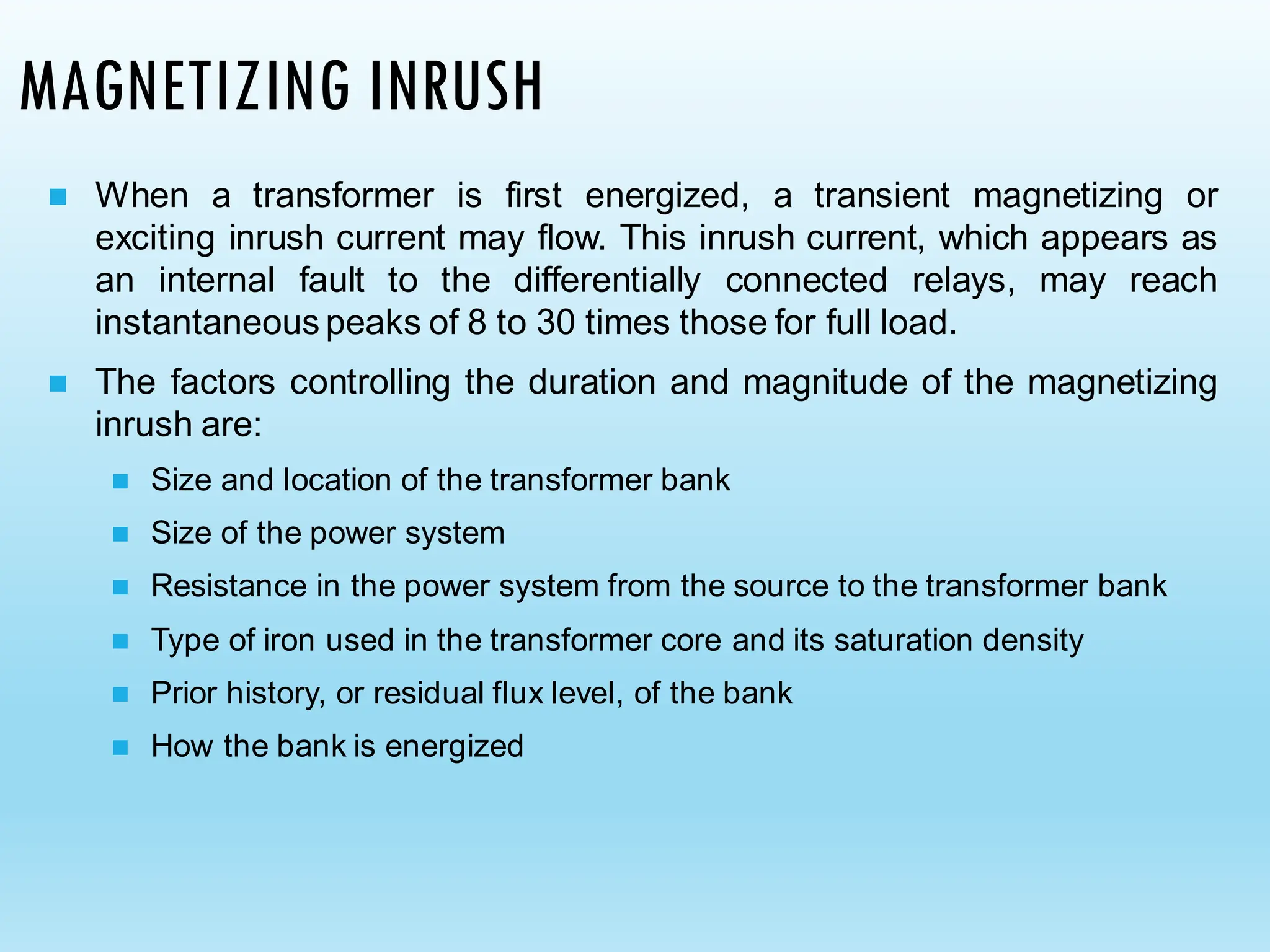 MAGNETIZING INRUSH
◼ When a transformer is first energized, a transient magnetizing or
exciting inrush current may flow. This inrush current, which appears as
an internal fault to the differentially connected relays, may reach
instantaneous peaks of 8 to 30 times those for full load.
◼ The factors controlling the duration and magnitude of the magnetizing
inrush are:
◼ Size and location of the transformer bank
◼ Size of the power system
◼ Resistance in the power system from the source to the transformer bank
◼ Type of iron used in the transformer core and its saturation density
◼ Prior history, or residual flux level, of the bank
◼ How the bank is energized
 