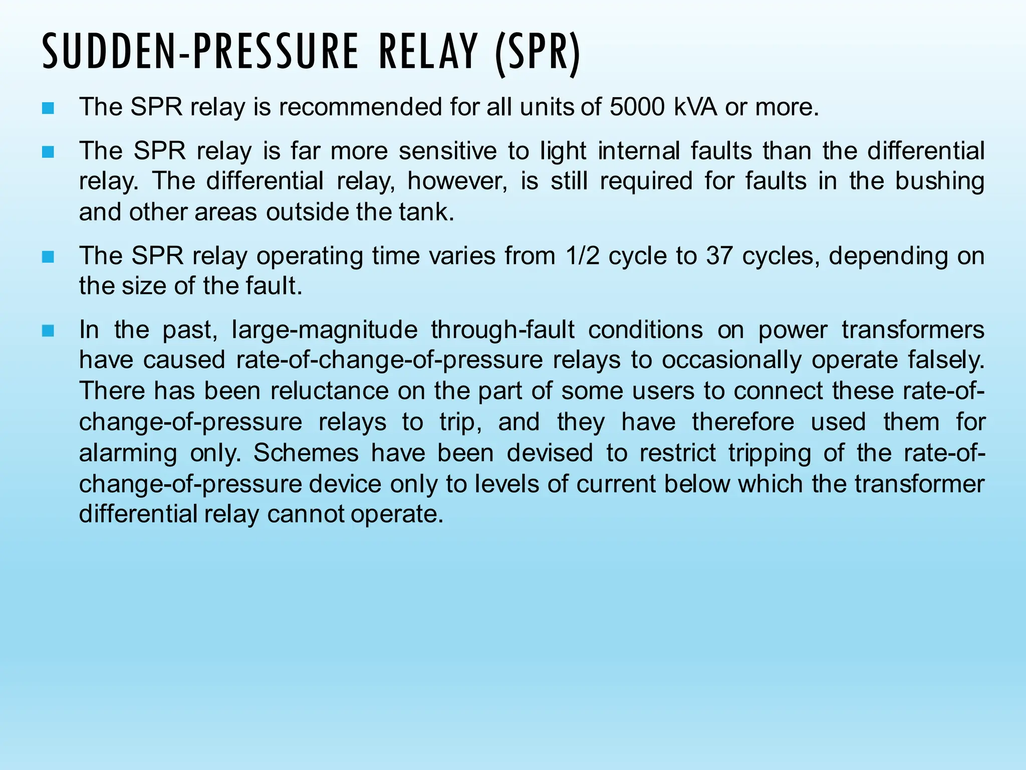 SUDDEN-PRESSURE RELAY (SPR)
◼ The SPR relay is recommended for all units of 5000 kVA or more.
◼ The SPR relay is far more sensitive to light internal faults than the differential
relay. The differential relay, however, is still required for faults in the bushing
and other areas outside the tank.
◼ The SPR relay operating time varies from 1/2 cycle to 37 cycles, depending on
the size of the fault.
◼ In the past, large-magnitude through-fault conditions on power transformers
have caused rate-of-change-of-pressure relays to occasionally operate falsely.
There has been reluctance on the part of some users to connect these rate-of-
change-of-pressure relays to trip, and they have therefore used them for
alarming only. Schemes have been devised to restrict tripping of the rate-of-
change-of-pressure device only to levels of current below which the transformer
differential relay cannot operate.
 