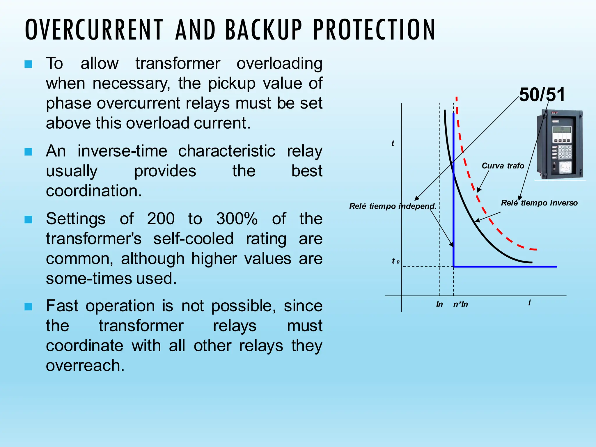 OVERCURRENT AND BACKUP PROTECTION
◼ To allow transformer overloading
when necessary, the pickup value of
phase overcurrent relays must be set
above this overload current.
◼ An inverse-time characteristic relay
usually provides the best
coordination.
◼ Settings of 200 to 300% of the
transformer's self-cooled rating are
common, although higher values are
some-times used.
◼ Fast operation is not possible, since
the transformer relays must
coordinate with all other relays they
overreach.
t
i
In n*In
Curva trafo
Relé tiempo inverso
t 0
Relé tiempo independ.
50/51
 