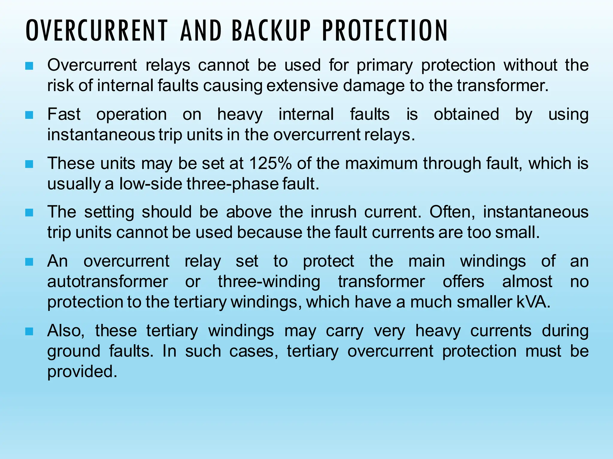 OVERCURRENT AND BACKUP PROTECTION
◼ Overcurrent relays cannot be used for primary protection without the
risk of internal faults causing extensive damage to the transformer.
◼ Fast operation on heavy internal faults is obtained by using
instantaneous trip units in the overcurrent relays.
◼ These units may be set at 125% of the maximum through fault, which is
usually a low-side three-phase fault.
◼ The setting should be above the inrush current. Often, instantaneous
trip units cannot be used because the fault currents are too small.
◼ An overcurrent relay set to protect the main windings of an
autotransformer or three-winding transformer offers almost no
protection to the tertiary windings, which have a much smaller kVA.
◼ Also, these tertiary windings may carry very heavy currents during
ground faults. In such cases, tertiary overcurrent protection must be
provided.
 
