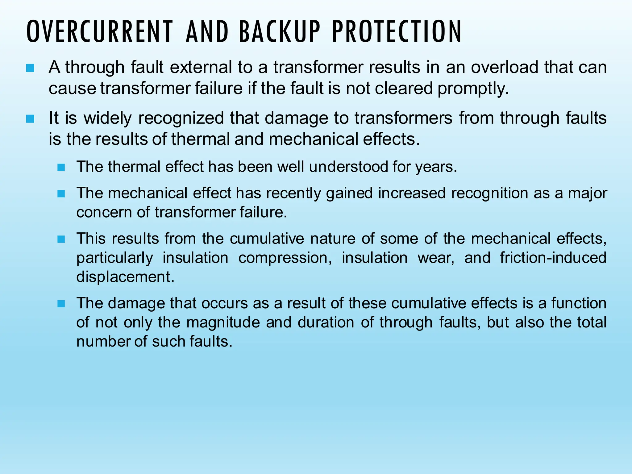 OVERCURRENT AND BACKUP PROTECTION
◼ A through fault external to a transformer results in an overload that can
cause transformer failure if the fault is not cleared promptly.
◼ It is widely recognized that damage to transformers from through faults
is the results of thermal and mechanical effects.
◼ The thermal effect has been well understood for years.
◼ The mechanical effect has recently gained increased recognition as a major
concern of transformer failure.
◼ This results from the cumulative nature of some of the mechanical effects,
particularly insulation compression, insulation wear, and friction-induced
displacement.
◼ The damage that occurs as a result of these cumulative effects is a function
of not only the magnitude and duration of through faults, but also the total
number of such faults.
 